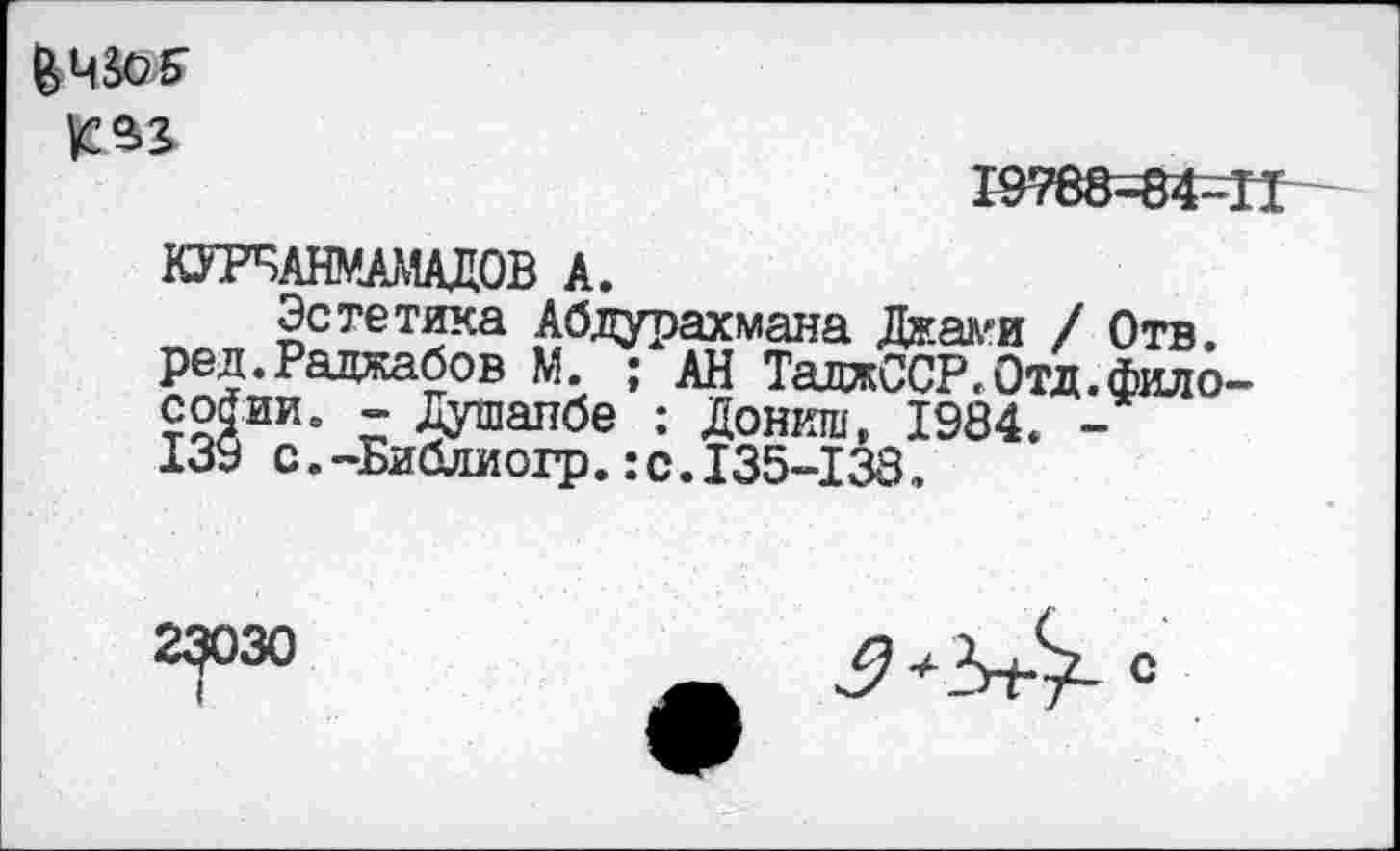 ﻿\2%3>
19768=84-11
КУРБАНМАМАДОВ А.
Эстетика Абдурахмана Джа^и / Отв. ред.Раджабов М. ; АН ТалжССР, Отд.философии. - Душанбе : Дониш, 1984. -139 с.-Библиогр.:с.135-138.
23ОЗО
I
3+Ъ^- с